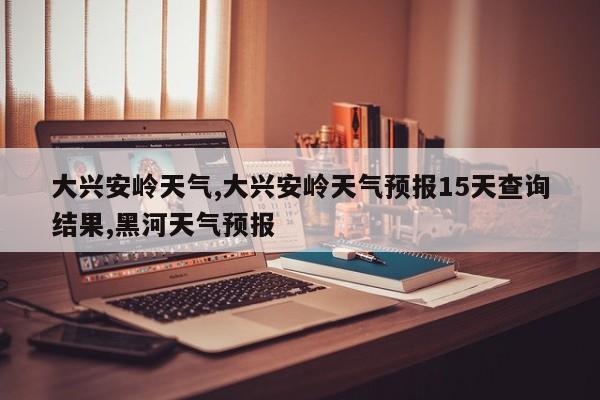 大兴安岭天气,大兴安岭天气预报15天查询结果,黑河天气预报