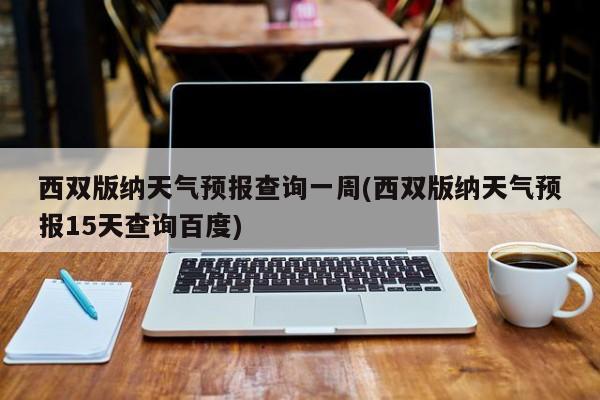 西双版纳天气预报查询一周(西双版纳天气预报15天查询百度)