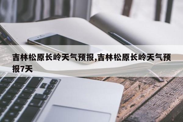 吉林松原长岭天气预报,吉林松原长岭天气预报7天