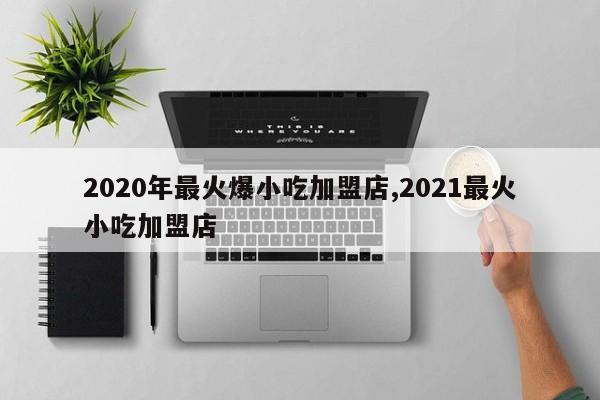 2020年最火爆小吃加盟店,2021最火小吃加盟店