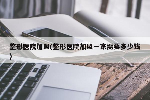 整形医院加盟(整形医院加盟一家需要多少钱)