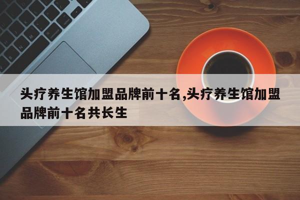 头疗养生馆加盟品牌前十名,头疗养生馆加盟品牌前十名共长生
