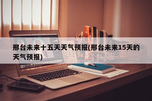 邢台未来十五天天气预报(邢台未来15天的天气预报)