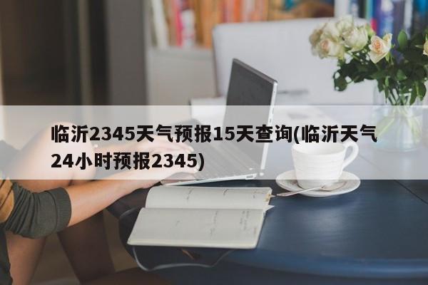 临沂2345天气预报15天查询(临沂天气24小时预报2345) 第1张