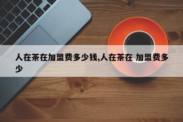 人在茶在加盟费多少钱,人在茶在 加盟费多少