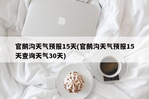 官鹅沟天气预报15天(官鹅沟天气预报15天查询天气30天)