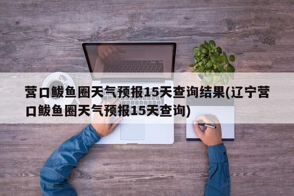 营口鲅鱼圈天气预报15天查询结果(辽宁营口鲅鱼圈天气预报15天查询)