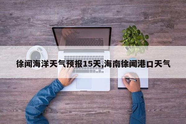 徐闻海洋天气预报15天,海南徐闻港口天气