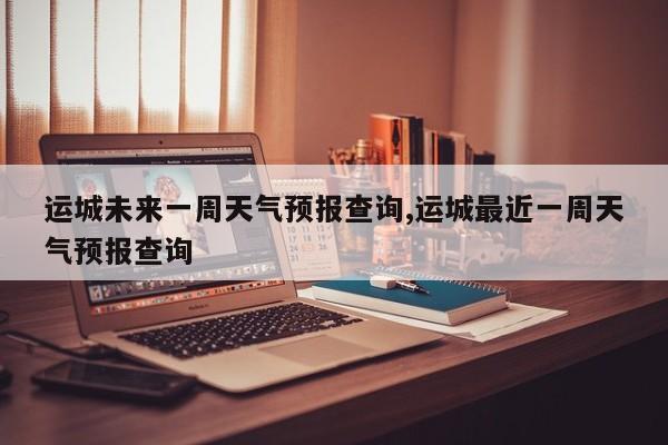 运城未来一周天气预报查询,运城最近一周天气预报查询