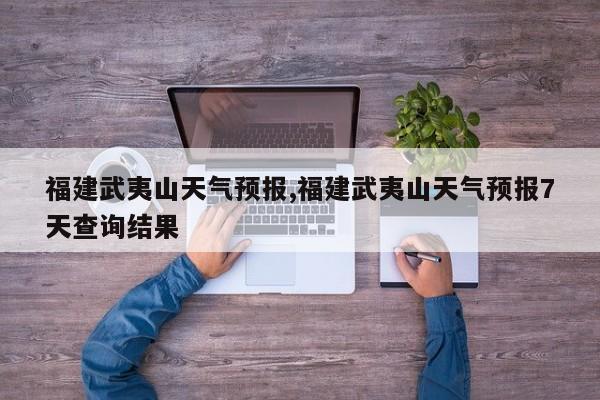 福建武夷山天气预报,福建武夷山天气预报7天查询结果
