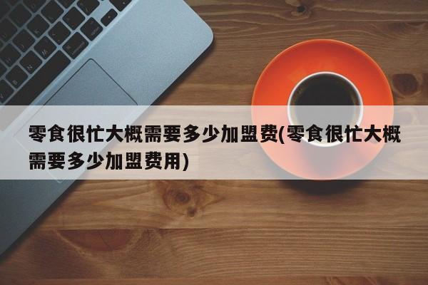 零食很忙大概需要多少加盟费(零食很忙大概需要多少加盟费用)