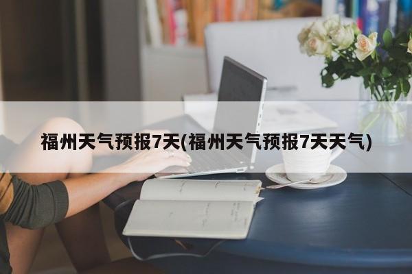 福州天气预报7天(福州天气预报7天天气) 第1张
