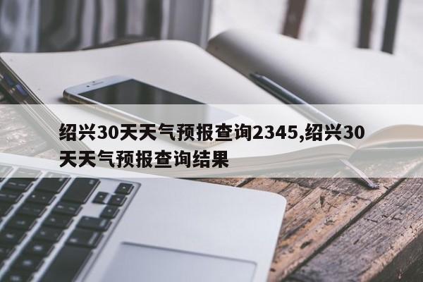 绍兴30天天气预报查询2345,绍兴30天天气预报查询结果 第1张