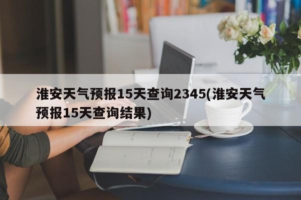 淮安天气预报15天查询2345(淮安天气预报15天查询结果)