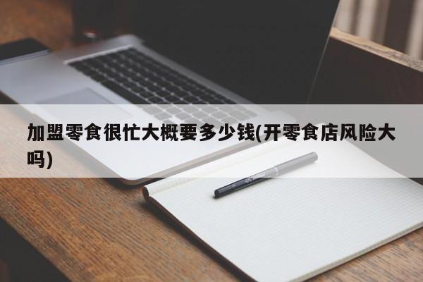 加盟零食很忙大概要多少钱(开零食店风险大吗) 第1张