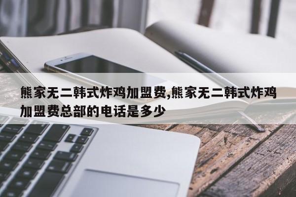 熊家无二韩式炸鸡加盟费,熊家无二韩式炸鸡加盟费总部的电话是多少