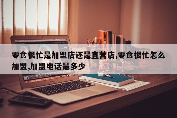 零食很忙是加盟店还是直营店,零食很忙怎么加盟,加盟电话是多少