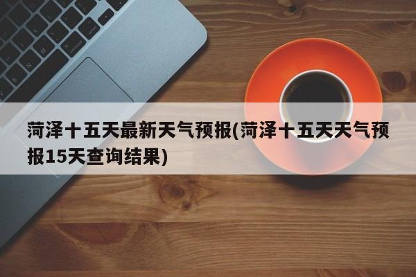 菏泽十五天最新天气预报(菏泽十五天天气预报15天查询结果)