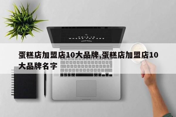 蛋糕店加盟店10大品牌,蛋糕店加盟店10大品牌名字