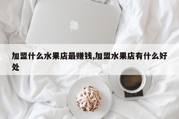 加盟什么水果店最赚钱,加盟水果店有什么好处