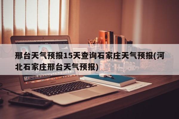 邢台天气预报15天查询石家庄天气预报(河北石家庄邢台天气预报)