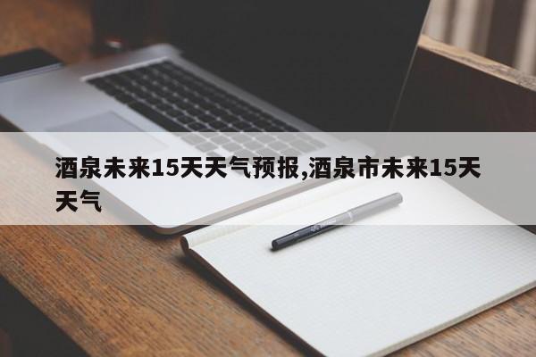 酒泉未来15天天气预报,酒泉市未来15天天气