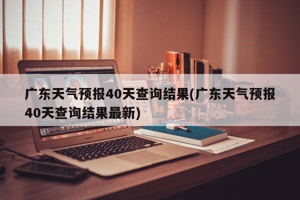 广东天气预报40天查询结果(广东天气预报40天查询结果最新)