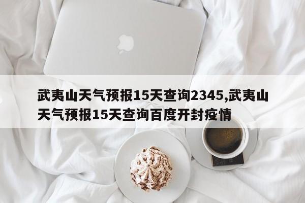 武夷山天气预报15天查询2345,武夷山天气预报15天查询百度开封疫情