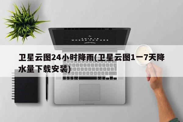 卫星云图24小时降雨(卫星云图1一7天降水量下载安装)