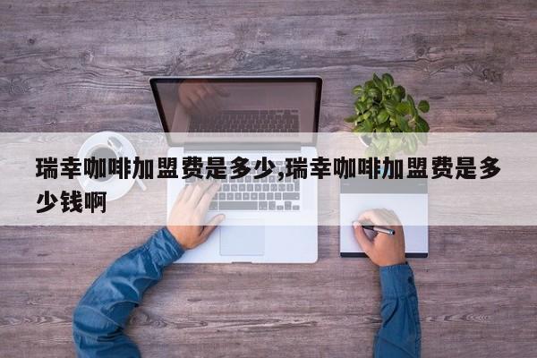 瑞幸咖啡加盟费是多少,瑞幸咖啡加盟费是多少钱啊 第1张