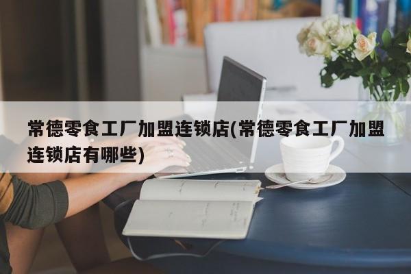 常德零食工厂加盟连锁店(常德零食工厂加盟连锁店有哪些) 第1张