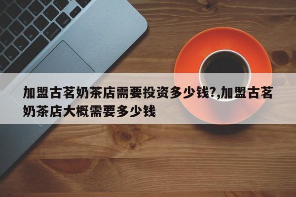 加盟古茗奶茶店需要投资多少钱?,加盟古茗奶茶店大概需要多少钱 第1张