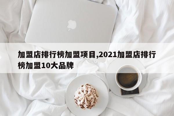 加盟店排行榜加盟项目,2021加盟店排行榜加盟10大品牌