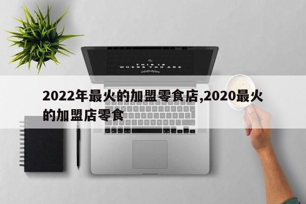 2022年最火的加盟零食店,2020最火的加盟店零食