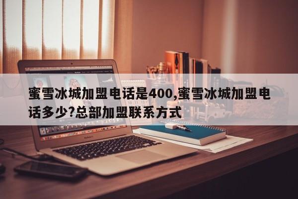 蜜雪冰城加盟电话是400,蜜雪冰城加盟电话多少?总部加盟联系方式