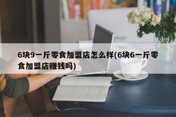 6块9一斤零食加盟店怎么样(6块6一斤零食加盟店赚钱吗)