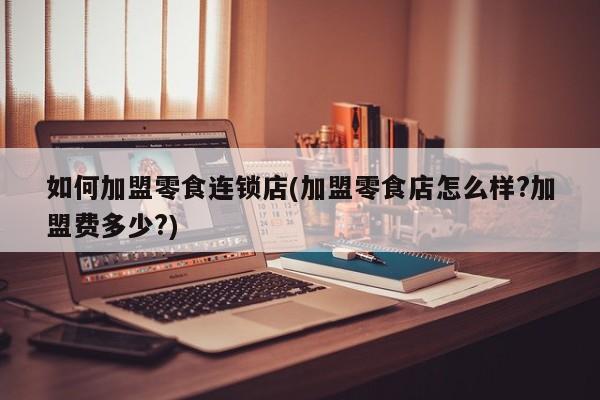 如何加盟零食连锁店(加盟零食店怎么样?加盟费多少?)