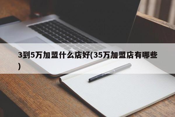 3到5万加盟什么店好(35万加盟店有哪些)