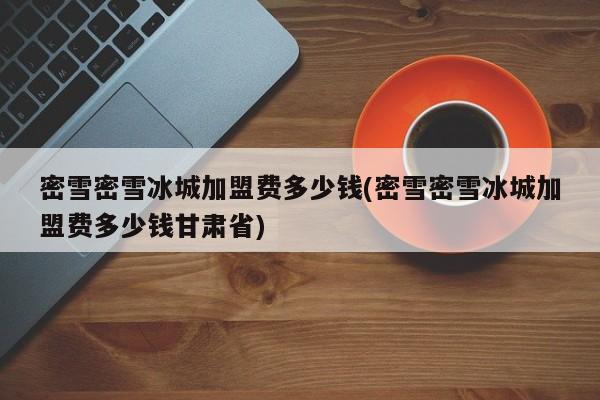 密雪密雪冰城加盟费多少钱(密雪密雪冰城加盟费多少钱甘肃省)