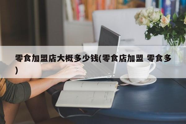 零食加盟店大概多少钱(零食店加盟 零食多)