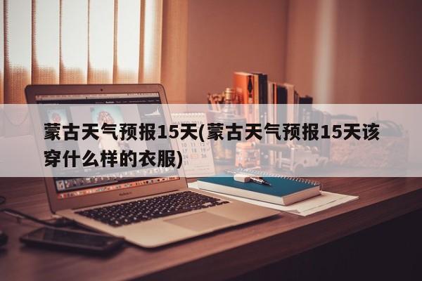 蒙古天气预报15天(蒙古天气预报15天该穿什么样的衣服) 第1张