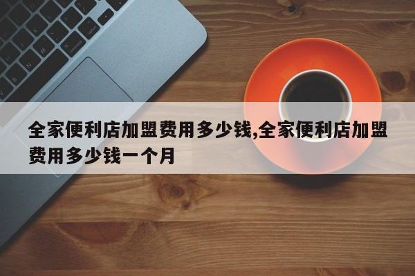 全家便利店加盟费用多少钱,全家便利店加盟费用多少钱一个月