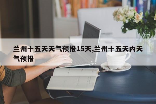 兰州十五天天气预报15天,兰州十五天内天气预报 第1张