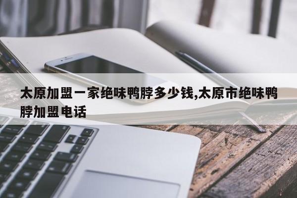太原加盟一家绝味鸭脖多少钱,太原市绝味鸭脖加盟电话