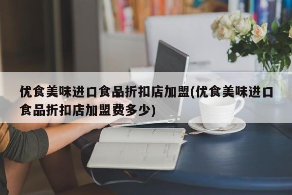 优食美味进口食品折扣店加盟(优食美味进口食品折扣店加盟费多少)