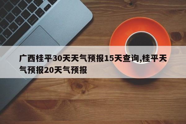 广西桂平30天天气预报15天查询,桂平天气预报20天气预报 第1张