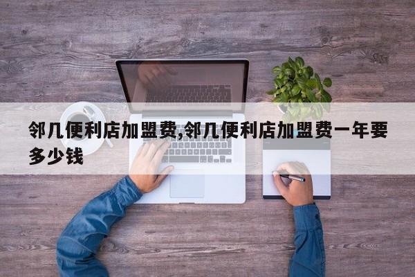 邻几便利店加盟费,邻几便利店加盟费一年要多少钱