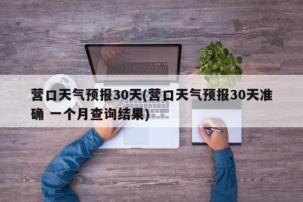 营口天气预报30天(营口天气预报30天准确 一个月查询结果) 第1张