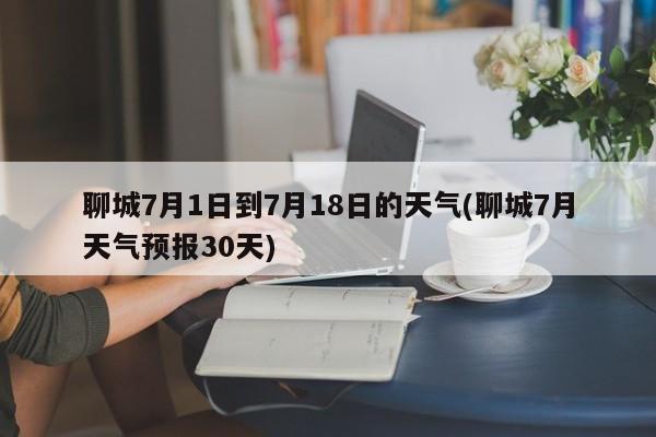 聊城7月1日到7月18日的天气(聊城7月天气预报30天) 第1张