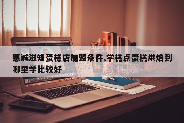 惠诚滋知蛋糕店加盟条件,学糕点蛋糕烘焙到哪里学比较好